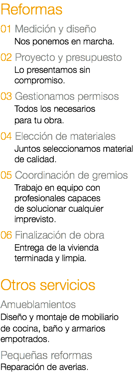 Reformas 01 Medición y diseño Nos ponemos en marcha. 02 Proyecto y presupuesto Lo presentamos sin compromiso. 03 Gestionamos permisos Todos los necesarios para tu obra. 04 Elección de materiales Juntos seleccionamos material de calidad. 05 Coordinación de gremios Trabajo en equipo con profesionales capaces de solucionar cualquier imprevisto. 06 Finalización de obra Entrega de la vivienda terminada y limpia. Otros servicios Amueblamientos Diseño y montaje de mobiliario de cocina, baño y armarios empotrados. Pequeñas reformas Reparación de averias.